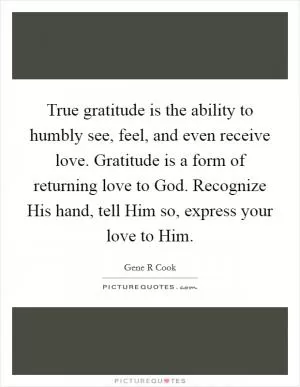 True gratitude is the ability to humbly see, feel, and even receive love. Gratitude is a form of returning love to God. Recognize His hand, tell Him so, express your love to Him Picture Quote #1