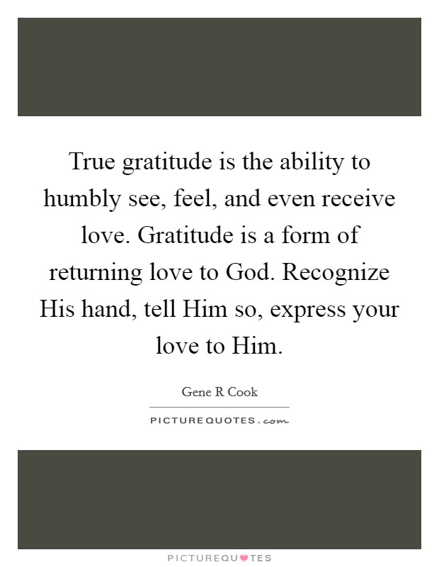 True gratitude is the ability to humbly see, feel, and even receive love. Gratitude is a form of returning love to God. Recognize His hand, tell Him so, express your love to Him Picture Quote #1