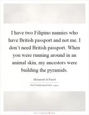 I have two Filipino nannies who have British passport and not me. I don’t need British passport. When you were running around in an animal skin, my ancestors were building the pyramids Picture Quote #1