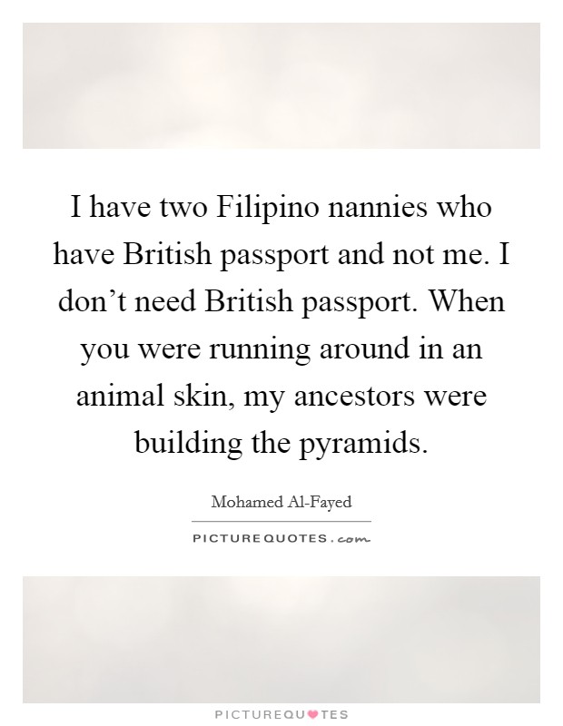 I have two Filipino nannies who have British passport and not me. I don't need British passport. When you were running around in an animal skin, my ancestors were building the pyramids Picture Quote #1