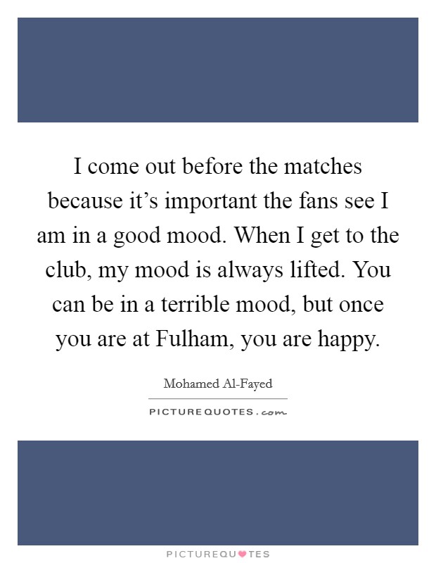 I come out before the matches because it's important the fans see I am in a good mood. When I get to the club, my mood is always lifted. You can be in a terrible mood, but once you are at Fulham, you are happy Picture Quote #1