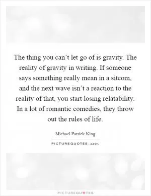 The thing you can’t let go of is gravity. The reality of gravity in writing. If someone says something really mean in a sitcom, and the next wave isn’t a reaction to the reality of that, you start losing relatability. In a lot of romantic comedies, they throw out the rules of life Picture Quote #1
