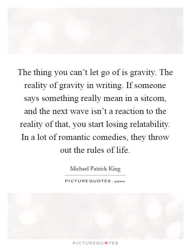 The thing you can't let go of is gravity. The reality of gravity in writing. If someone says something really mean in a sitcom, and the next wave isn't a reaction to the reality of that, you start losing relatability. In a lot of romantic comedies, they throw out the rules of life Picture Quote #1