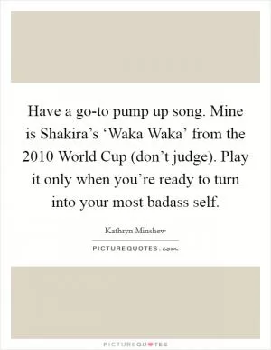 Have a go-to pump up song. Mine is Shakira’s ‘Waka Waka’ from the 2010 World Cup (don’t judge). Play it only when you’re ready to turn into your most badass self Picture Quote #1