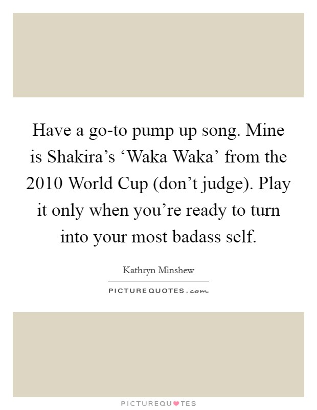 Have a go-to pump up song. Mine is Shakira's ‘Waka Waka' from the 2010 World Cup (don't judge). Play it only when you're ready to turn into your most badass self Picture Quote #1