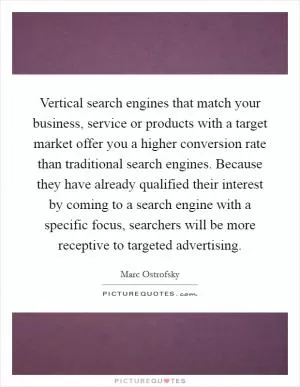 Vertical search engines that match your business, service or products with a target market offer you a higher conversion rate than traditional search engines. Because they have already qualified their interest by coming to a search engine with a specific focus, searchers will be more receptive to targeted advertising Picture Quote #1