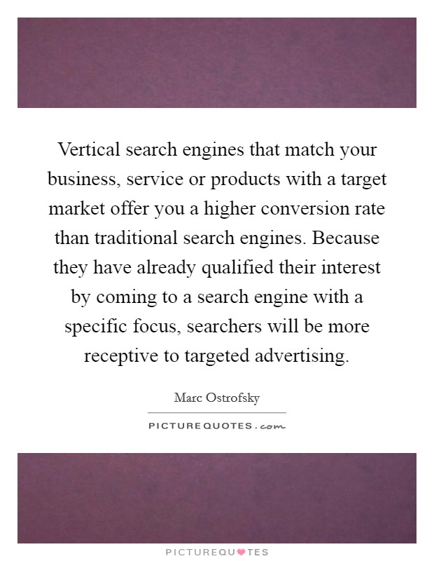 Vertical search engines that match your business, service or products with a target market offer you a higher conversion rate than traditional search engines. Because they have already qualified their interest by coming to a search engine with a specific focus, searchers will be more receptive to targeted advertising Picture Quote #1