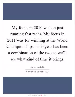 My focus in 2010 was on just running fast races. My focus in 2011 was for winning at the World Championships. This year has been a combination of the two so we’ll see what kind of time it brings Picture Quote #1