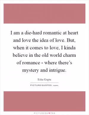 I am a die-hard romantic at heart and love the idea of love. But, when it comes to love, I kinda believe in the old world charm of romance - where there’s mystery and intrigue Picture Quote #1