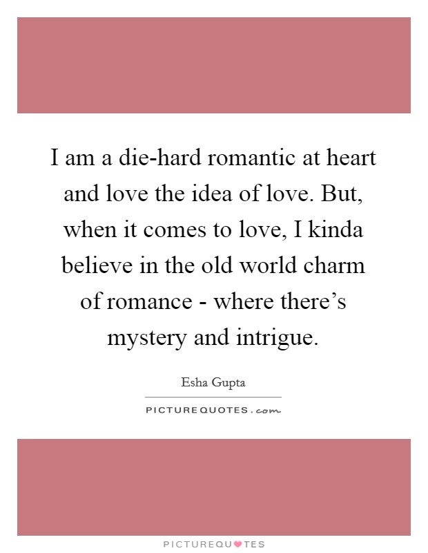 I am a die-hard romantic at heart and love the idea of love. But, when it comes to love, I kinda believe in the old world charm of romance - where there's mystery and intrigue Picture Quote #1