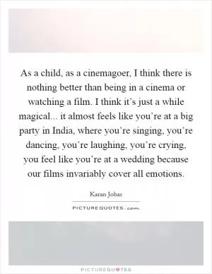 As a child, as a cinemagoer, I think there is nothing better than being in a cinema or watching a film. I think it’s just a while magical... it almost feels like you’re at a big party in India, where you’re singing, you’re dancing, you’re laughing, you’re crying, you feel like you’re at a wedding because our films invariably cover all emotions Picture Quote #1
