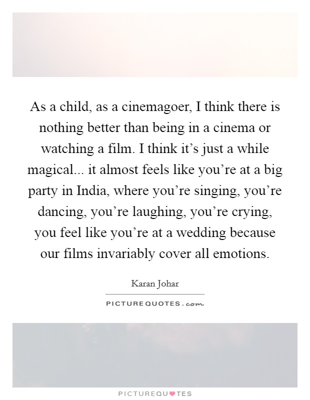 As a child, as a cinemagoer, I think there is nothing better than being in a cinema or watching a film. I think it's just a while magical... it almost feels like you're at a big party in India, where you're singing, you're dancing, you're laughing, you're crying, you feel like you're at a wedding because our films invariably cover all emotions Picture Quote #1