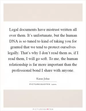 Legal documents have mistrust written all over them. It’s unfortunate, but the human DNA is so tuned to kind of taking you for granted that we tend to protect ourselves legally. That’s why I don’t read them as, if I read them, I will go soft. To me, the human relationship is far more important than the professional bond I share with anyone Picture Quote #1