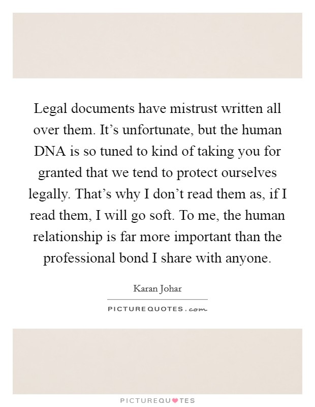 Legal documents have mistrust written all over them. It's unfortunate, but the human DNA is so tuned to kind of taking you for granted that we tend to protect ourselves legally. That's why I don't read them as, if I read them, I will go soft. To me, the human relationship is far more important than the professional bond I share with anyone Picture Quote #1