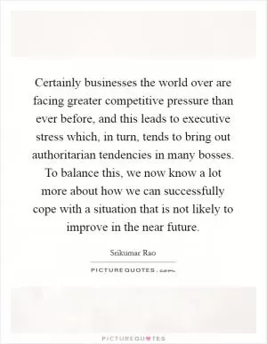 Certainly businesses the world over are facing greater competitive pressure than ever before, and this leads to executive stress which, in turn, tends to bring out authoritarian tendencies in many bosses. To balance this, we now know a lot more about how we can successfully cope with a situation that is not likely to improve in the near future Picture Quote #1
