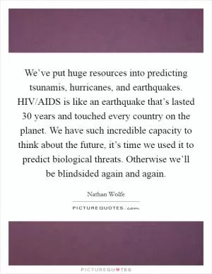 We’ve put huge resources into predicting tsunamis, hurricanes, and earthquakes. HIV/AIDS is like an earthquake that’s lasted 30 years and touched every country on the planet. We have such incredible capacity to think about the future, it’s time we used it to predict biological threats. Otherwise we’ll be blindsided again and again Picture Quote #1