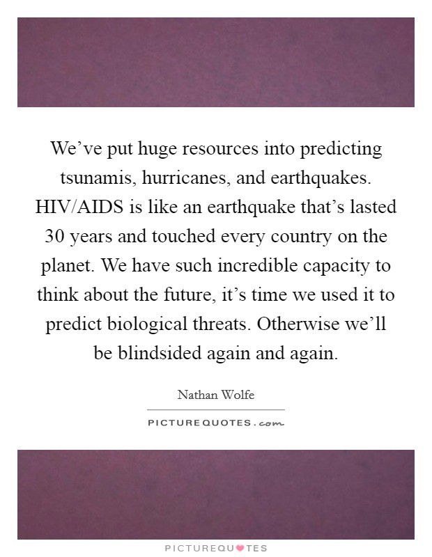 We've put huge resources into predicting tsunamis, hurricanes, and earthquakes. HIV/AIDS is like an earthquake that's lasted 30 years and touched every country on the planet. We have such incredible capacity to think about the future, it's time we used it to predict biological threats. Otherwise we'll be blindsided again and again Picture Quote #1