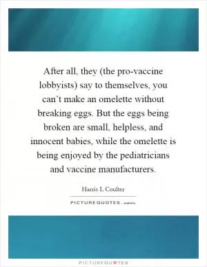 After all, they (the pro-vaccine lobbyists) say to themselves, you can’t make an omelette without breaking eggs. But the eggs being broken are small, helpless, and innocent babies, while the omelette is being enjoyed by the pediatricians and vaccine manufacturers Picture Quote #1