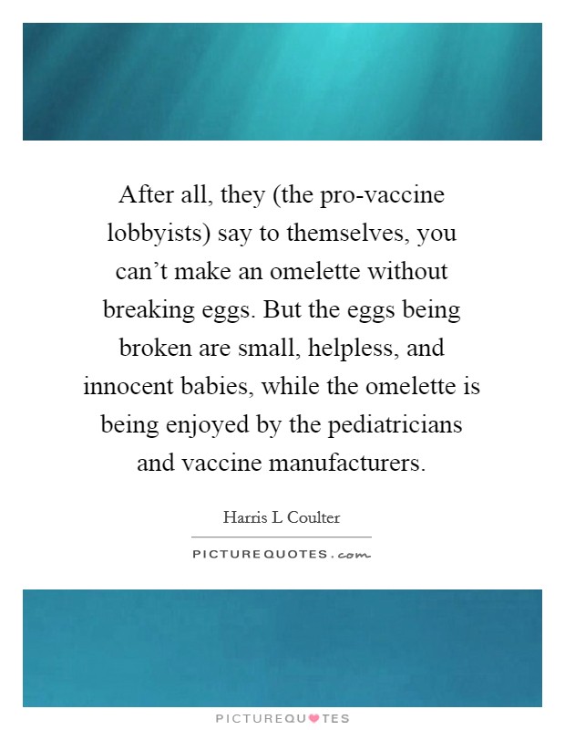 After all, they (the pro-vaccine lobbyists) say to themselves, you can't make an omelette without breaking eggs. But the eggs being broken are small, helpless, and innocent babies, while the omelette is being enjoyed by the pediatricians and vaccine manufacturers Picture Quote #1