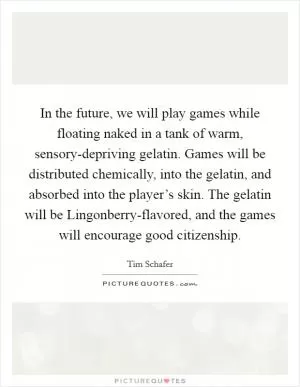 In the future, we will play games while floating naked in a tank of warm, sensory-depriving gelatin. Games will be distributed chemically, into the gelatin, and absorbed into the player’s skin. The gelatin will be Lingonberry-flavored, and the games will encourage good citizenship Picture Quote #1