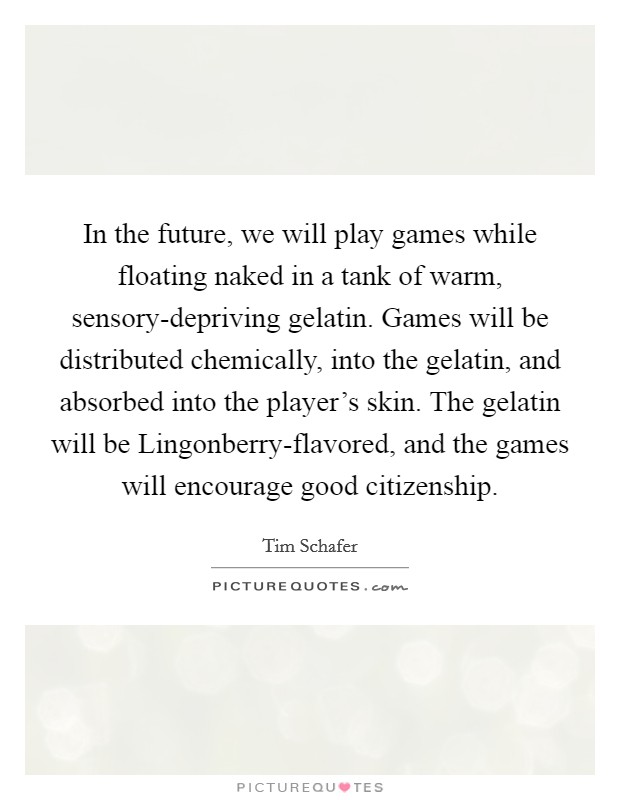 In the future, we will play games while floating naked in a tank of warm, sensory-depriving gelatin. Games will be distributed chemically, into the gelatin, and absorbed into the player's skin. The gelatin will be Lingonberry-flavored, and the games will encourage good citizenship Picture Quote #1