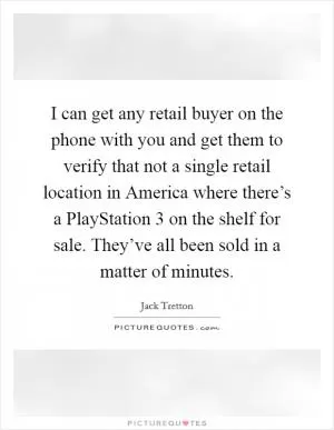 I can get any retail buyer on the phone with you and get them to verify that not a single retail location in America where there’s a PlayStation 3 on the shelf for sale. They’ve all been sold in a matter of minutes Picture Quote #1