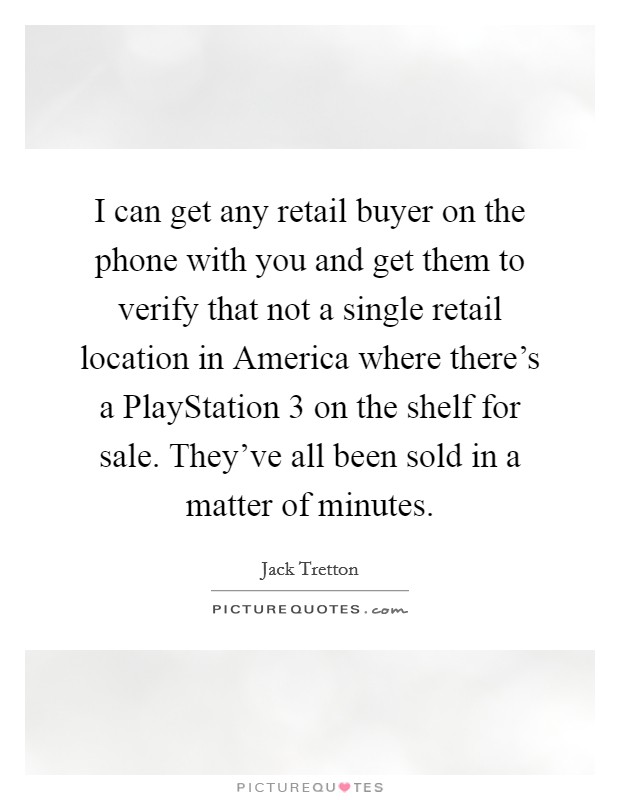 I can get any retail buyer on the phone with you and get them to verify that not a single retail location in America where there's a PlayStation 3 on the shelf for sale. They've all been sold in a matter of minutes Picture Quote #1