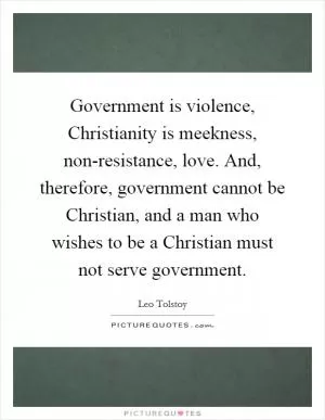 Government is violence, Christianity is meekness, non-resistance, love. And, therefore, government cannot be Christian, and a man who wishes to be a Christian must not serve government Picture Quote #1