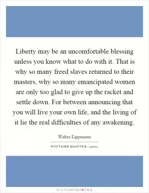 Liberty may be an uncomfortable blessing unless you know what to do with it. That is why so many freed slaves returned to their masters, why so many emancipated women are only too glad to give up the racket and settle down. For between announcing that you will live your own life, and the living of it lie the real difficulties of any awakening Picture Quote #1