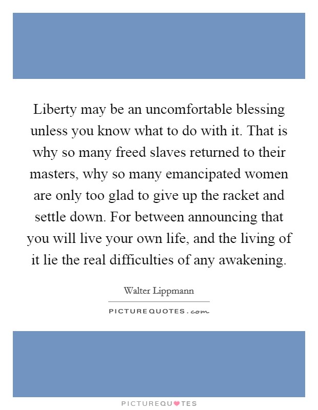 Liberty may be an uncomfortable blessing unless you know what to do with it. That is why so many freed slaves returned to their masters, why so many emancipated women are only too glad to give up the racket and settle down. For between announcing that you will live your own life, and the living of it lie the real difficulties of any awakening Picture Quote #1