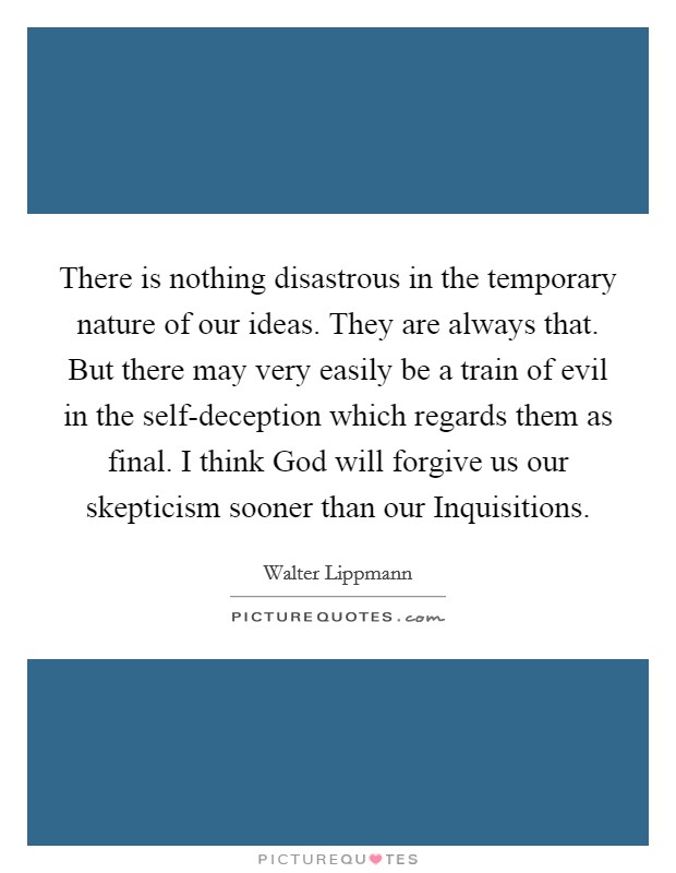 There is nothing disastrous in the temporary nature of our ideas. They are always that. But there may very easily be a train of evil in the self-deception which regards them as final. I think God will forgive us our skepticism sooner than our Inquisitions Picture Quote #1