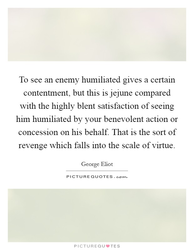 To see an enemy humiliated gives a certain contentment, but this is jejune compared with the highly blent satisfaction of seeing him humiliated by your benevolent action or concession on his behalf. That is the sort of revenge which falls into the scale of virtue Picture Quote #1