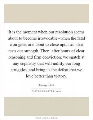 It is the moment when our resolution seems about to become irrevocable--when the fatal iron gates are about to close upon us--that tests our strength. Then, after hours of clear reasoning and firm conviction, we snatch at any sophistry that will nullify our long struggles, and bring us the defeat that we love better than victory Picture Quote #1