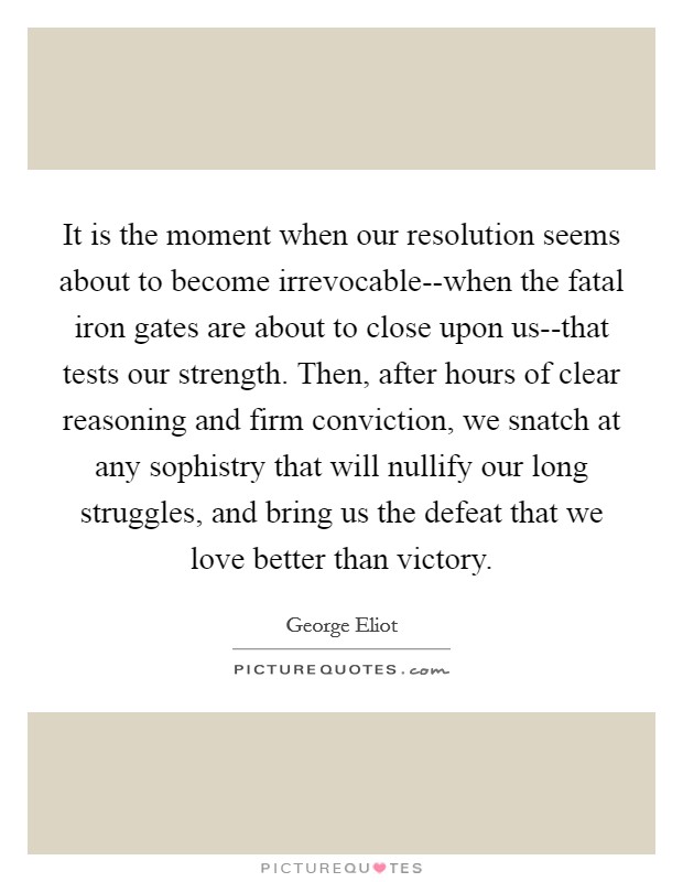 It is the moment when our resolution seems about to become irrevocable--when the fatal iron gates are about to close upon us--that tests our strength. Then, after hours of clear reasoning and firm conviction, we snatch at any sophistry that will nullify our long struggles, and bring us the defeat that we love better than victory Picture Quote #1