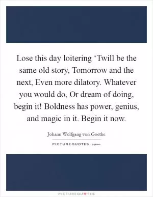 Lose this day loitering ‘Twill be the same old story, Tomorrow and the next, Even more dilatory. Whatever you would do, Or dream of doing, begin it! Boldness has power, genius, and magic in it. Begin it now Picture Quote #1
