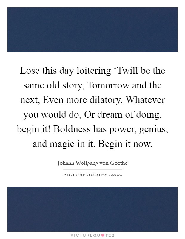 Lose this day loitering ‘Twill be the same old story, Tomorrow and the next, Even more dilatory. Whatever you would do, Or dream of doing, begin it! Boldness has power, genius, and magic in it. Begin it now Picture Quote #1