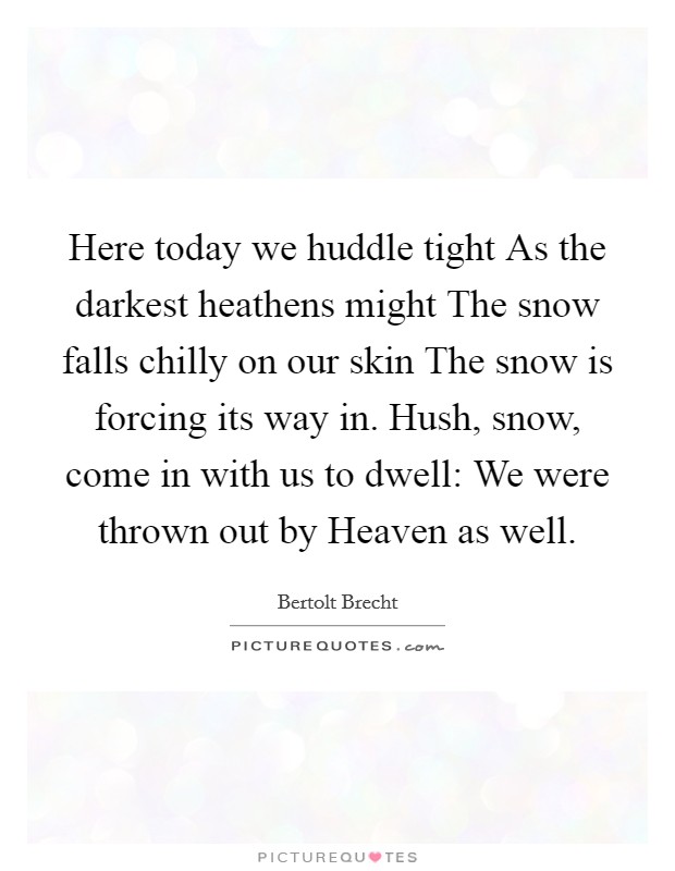 Here today we huddle tight As the darkest heathens might The snow falls chilly on our skin The snow is forcing its way in. Hush, snow, come in with us to dwell: We were thrown out by Heaven as well Picture Quote #1