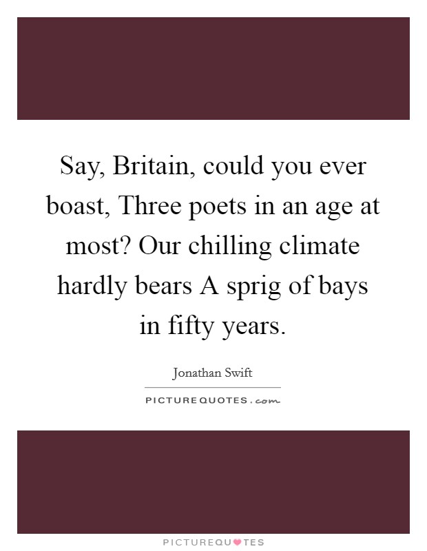 Say, Britain, could you ever boast, Three poets in an age at most? Our chilling climate hardly bears A sprig of bays in fifty years Picture Quote #1