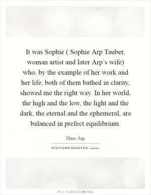 It was Sophie ( Sophie Arp Tauber, woman artist and later Arp’s wife) who, by the example of her work and her life, both of them bathed in clarity, showed me the right way. In her world, the high and the low, the light and the dark, the eternal and the ephemeral, are balanced in prefect equilibrium Picture Quote #1