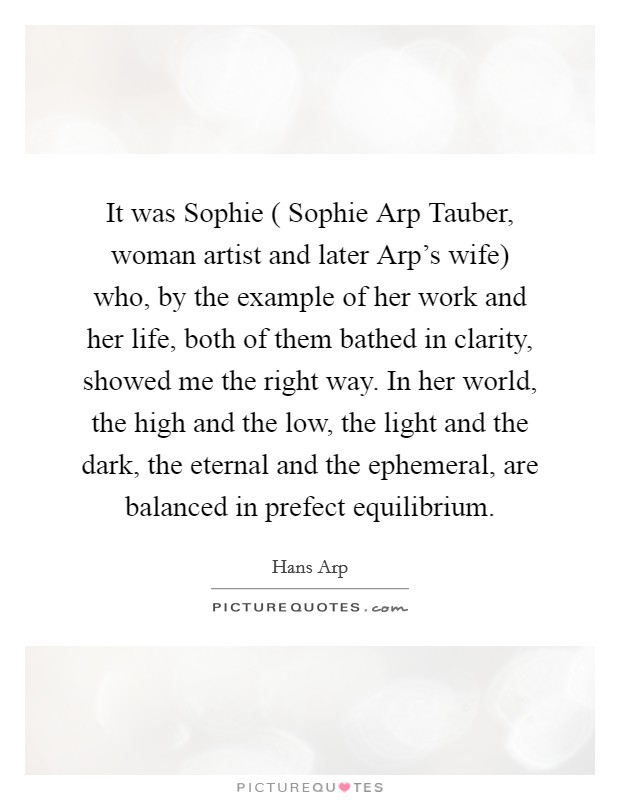 It was Sophie ( Sophie Arp Tauber, woman artist and later Arp's wife) who, by the example of her work and her life, both of them bathed in clarity, showed me the right way. In her world, the high and the low, the light and the dark, the eternal and the ephemeral, are balanced in prefect equilibrium Picture Quote #1