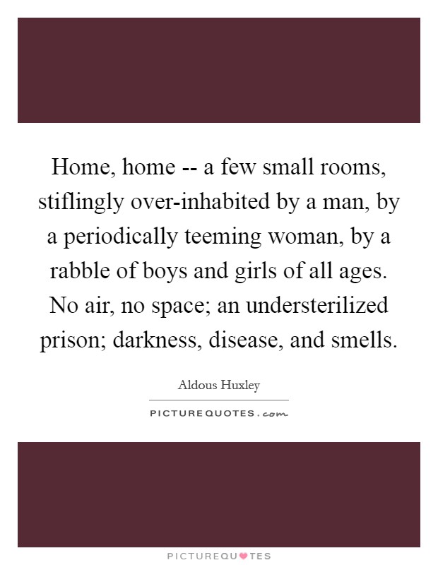 Home, home -- a few small rooms, stiflingly over-inhabited by a man, by a periodically teeming woman, by a rabble of boys and girls of all ages. No air, no space; an understerilized prison; darkness, disease, and smells Picture Quote #1