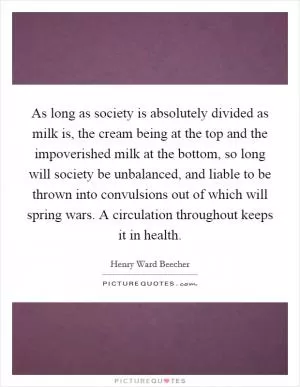 As long as society is absolutely divided as milk is, the cream being at the top and the impoverished milk at the bottom, so long will society be unbalanced, and liable to be thrown into convulsions out of which will spring wars. A circulation throughout keeps it in health Picture Quote #1