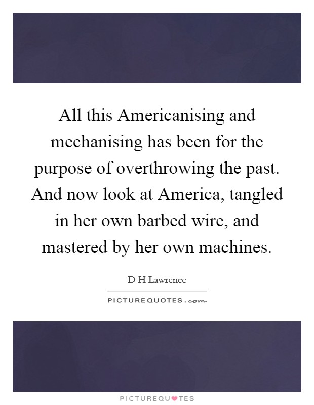All this Americanising and mechanising has been for the purpose of overthrowing the past. And now look at America, tangled in her own barbed wire, and mastered by her own machines Picture Quote #1