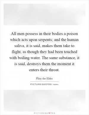 All men possess in their bodies a poison which acts upon serpents; and the human saliva, it is said, makes them take to flight, as though they had been touched with boiling water. The same substance, it is said, destroys them the moment it enters their throat Picture Quote #1