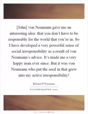 [John] von Neumann gave me an interesting idea: that you don’t have to be responsible for the world that you’re in. So I have developed a very powerful sense of social irresponsibility as a result of von Neumann’s advice. It’s made me a very happy man ever since. But it was von Neumann who put the seed in that grew into my active irresponsibility! Picture Quote #1
