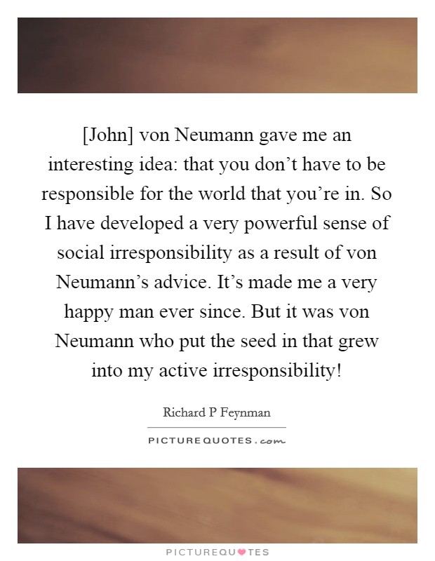 [John] von Neumann gave me an interesting idea: that you don't have to be responsible for the world that you're in. So I have developed a very powerful sense of social irresponsibility as a result of von Neumann's advice. It's made me a very happy man ever since. But it was von Neumann who put the seed in that grew into my active irresponsibility! Picture Quote #1