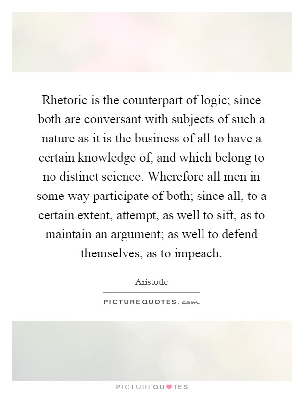 Rhetoric is the counterpart of logic; since both are conversant with subjects of such a nature as it is the business of all to have a certain knowledge of, and which belong to no distinct science. Wherefore all men in some way participate of both; since all, to a certain extent, attempt, as well to sift, as to maintain an argument; as well to defend themselves, as to impeach Picture Quote #1