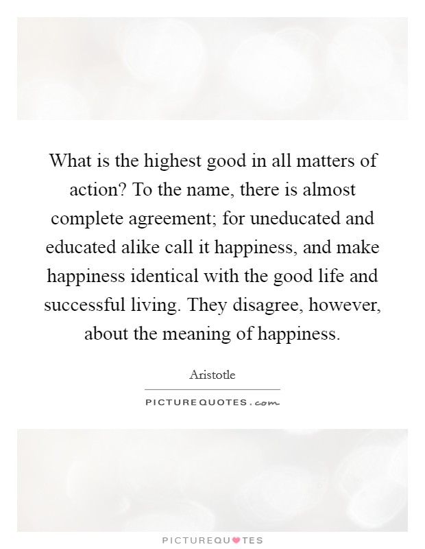 What is the highest good in all matters of action? To the name, there is almost complete agreement; for uneducated and educated alike call it happiness, and make happiness identical with the good life and successful living. They disagree, however, about the meaning of happiness Picture Quote #1