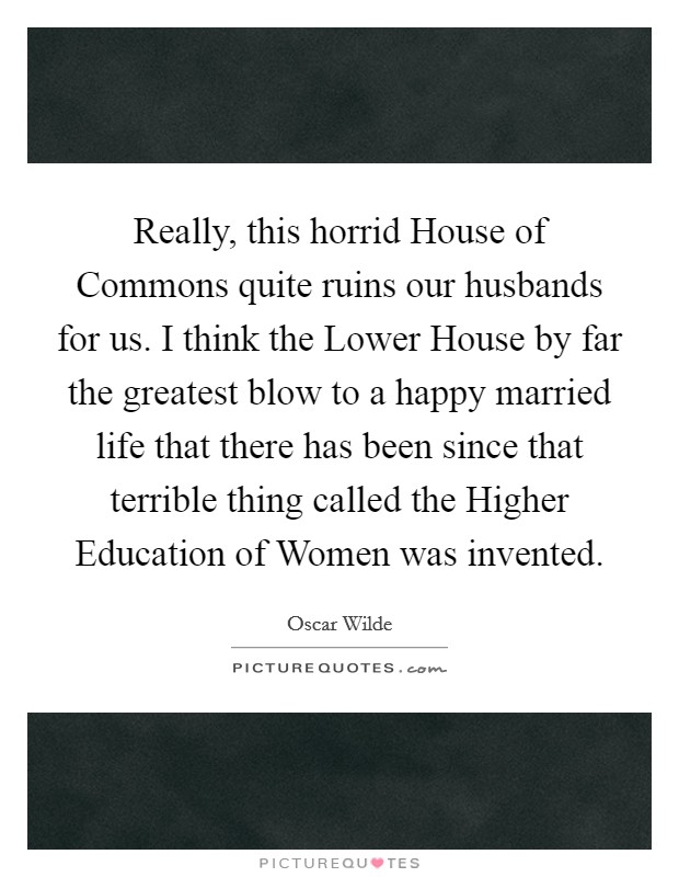 Really, this horrid House of Commons quite ruins our husbands for us. I think the Lower House by far the greatest blow to a happy married life that there has been since that terrible thing called the Higher Education of Women was invented Picture Quote #1