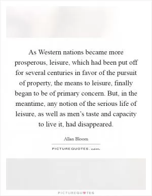 As Western nations became more prosperous, leisure, which had been put off for several centuries in favor of the pursuit of property, the means to leisure, finally began to be of primary concern. But, in the meantime, any notion of the serious life of leisure, as well as men’s taste and capacity to live it, had disappeared Picture Quote #1